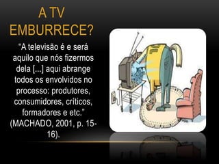 A TV 
EMBURRECE? 
“A televisão é e será 
aquilo que nós fizermos 
dela [...] aqui abrange 
todos os envolvidos no 
processo: produtores, 
consumidores, críticos, 
formadores e etc.” 
(MACHADO, 2001, p. 15- 
16). 
 