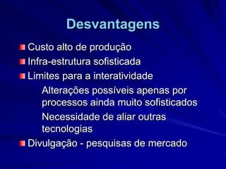 DesvantagensCusto alto de produção Infra-estrutura sofisticadaLimites para a interatividadeAlterações possíveis apenas por 		processos ainda muito sofisticados		Necessidade de aliar outras 	tecnologiasDivulgação - pesquisas de mercado	