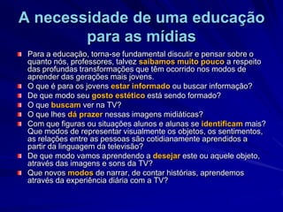 A necessidade de uma educação para as mídiasPara a educação, torna-se fundamental discutir e pensar sobre o quanto nós, professores, talvez saibamos muito pouco a respeito das profundas transformações que têm ocorrido nos modos de aprender das gerações mais jovens. O que é para os jovens estar informado ou buscar informação? De que modo seu gosto estético está sendo formado? O que buscam ver na TV? O que lhes dá prazer nessas imagens midiáticas? Com que figuras ou situações alunos e alunas se identificam mais? Que modos de representar visualmente os objetos, os sentimentos, as relações entre as pessoas são cotidianamente aprendidos a partir da linguagem da televisão? De que modo vamos aprendendo a desejar este ou aquele objeto, através das imagens e sons da TV? Que novos modos de narrar, de contar histórias, aprendemos através da experiência diária com a TV? 