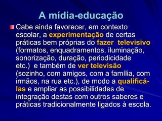 A mídia-educaçãoCabe ainda favorecer, em contexto escolar, a experimentação de certas práticas bem próprias do fazer  televisivo (formatos, enquadramentos, iluminação, sonorização, duração, periodicidade etc.)  e também de ver televisão (sozinho, com amigos, com a família, com irmãos, na rua etc.), de modo a qualificá-las e ampliar as possibilidades de integração destas com outros saberes e práticas tradicionalmente ligados à escola. 