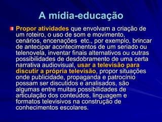 A mídia-educaçãoPropor atividades que envolvam a criação de um roteiro, o uso de som e movimento, cenários, encenações  etc., por exemplo, brincar de antecipar acontecimentos de um seriado ou telenovela, inventar finais alternativos ou outras possibilidades de desdobramento de uma certa narrativa audiovisual, usar a televisão para discutir a própria televisão, propor situações onde publicidade, propaganda e patrocínio possam ser discutidos e analisados, são algumas entre muitas possibilidades de articulação dos conteúdos, linguagem e formatos televisivos na construção de conhecimentos escolares.