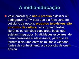 A mídia-educaçãoVale lembrar que não é preciso didatizar ou  pedagogizar a TV para que ela faça parte do cotidiano da escola: produtos televisivos são produtos da cultura, tanto quanto textos literários ou canções populares, basta que estejam integrados às atividades escolares, de forma prazerosa e interessante, para que se tornem mais uma entre as muitas e variadas fontes de conhecimento à disposição de quem ensina.