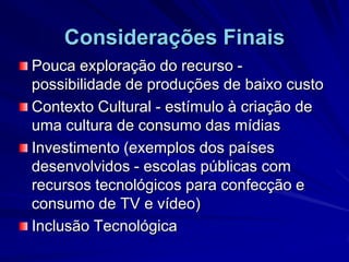 Considerações FinaisPouca exploração do recurso - possibilidade de produções de baixo custo Contexto Cultural - estímulo à criação de uma cultura de consumo das mídiasInvestimento (exemplos dos países desenvolvidos - escolas públicas com recursos tecnológicos para confecção e consumo de TV e vídeo)Inclusão Tecnológica 