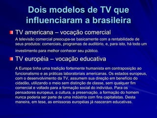 Dois modelos de TV que influenciaram a brasileiraTV americana – vocação comercial	A televisão comercial preocupa-se basicamente com a rentabilidade de seus produtos: comerciais, programas de auditório, e, para isto, há todo um investimento para melhor conhecer seu público.TV européia – vocação educativaA Europa tinha uma tradição fortemente humanista em contraposição ao funcionalismo e as práticas laboratoriais americanas. Os estados europeus, com o desenvolvimento da TV, assumem sua direção em benefício do cidadão, utilizando o meio sem distinção de classe, sem qualquer fim comercial e voltado para a formação social do indivíduo. Para os pensadores europeus, a cultura, a preservação, a formação do homem nunca poderia ser parte de uma indústria com fins capitalistas. Desta maneira, em tese, as emissoras européias já nasceram educativas.