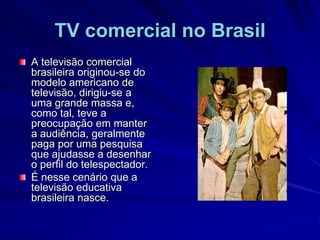 TV comercial no BrasilA televisão comercial brasileira originou-se do modelo americano de televisão, dirigiu-se a uma grande massa e, como tal, teve a preocupação em manter a audiência, geralmente paga por uma pesquisa que ajudasse a desenhar o perfil do telespectador. É nesse cenário que a televisão educativa brasileira nasce.