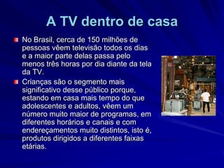 A TV dentro de casaNo Brasil, cerca de 150 milhões de pessoas vêem televisão todos os dias e a maior parte delas passa pelo menos três horas por dia diante da tela da TV. Crianças são o segmento mais significativo desse público porque, estando em casa mais tempo do que adolescentes e adultos, vêem um número muito maior de programas, em diferentes horários e canais e com endereçamentos muito distintos, isto é, produtos dirigidos a diferentes faixas etárias. 