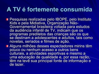 A TV é fortemente consumidaPesquisas realizadas pelo IBOPE, pelo Instituto Kids e pela Midiativa, Organização Não-Governamental brasileira voltada para estudos da audiência infantil de TV, indicam que os programas prediletos das crianças são os que se destinam a adolescentes e adultos, tais como novelas, seriados e filmes de ação. Alguns milhões desses espectadores mirins têm pouco ou nenhum acesso a outros bens culturais, a atividades esportivas e mesmo a uma educação de qualidade e, por essa razão, têm na tevê sua principal fonte de informação e de lazer. 