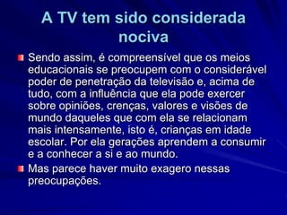 A TV tem sido considerada nocivaSendo assim, é compreensível que os meios educacionais se preocupem com o considerável poder de penetração da televisão e, acima de tudo, com a influência que ela pode exercer sobre opiniões, crenças, valores e visões de mundo daqueles que com ela se relacionam mais intensamente, isto é, crianças em idade escolar. Por ela gerações aprendem a consumir e a conhecer a si e ao mundo. Mas parece haver muito exagero nessas preocupações.