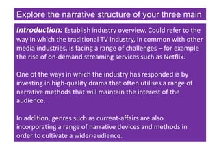 Explore the narrative structure of your three main
texts. (30)
Introduction: Establish industry overview. Could refer to the
way in which the traditional TV industry, in common with other
media industries, is facing a range of challenges – for example
the rise of on-demand streaming services such as Netflix.
One of the ways in which the industry has responded is by
investing in high-quality drama that often utilises a range of
narrative methods that will maintain the interest of the
audience.
In addition, genres such as current-affairs are also
incorporating a range of narrative devices and methods in
order to cultivate a wider-audience.
 