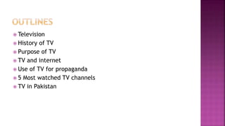  Television
 History of TV
 Purpose of TV
 TV and internet
 Use of TV for propaganda
 5 Most watched TV channels
 TV in Pakistan
 