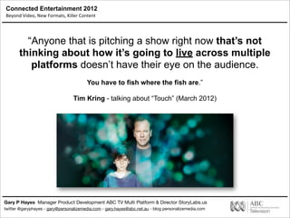 Connected Entertainment 2012
Beyond	
  Video,	
  New	
  Formats,	
  Killer	
  Content
Gary P Hayes Manager Product Development ABC TV Multi Platform & Director StoryLabs.us
twitter @garyphayes - gary@personalizemedia.com - gary.hayes@abc.net.au - blog personalizemedia.com
“Anyone that is pitching a show right now that’s not
thinking about how it’s going to live across multiple
platforms doesn’t have their eye on the audience.
You have to fish where the fish are.”
Tim Kring - talking about “Touch” (March 2012)
 