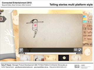 Connected Entertainment 2012
Beyond	
  Video,	
  New	
  Formats,	
  Killer	
  Content
Gary P Hayes Manager Product Development ABC TV Multi Platform & Director StoryLabs.us
twitter @garyphayes - gary@personalizemedia.com - gary.hayes@abc.net.au - blog personalizemedia.com
Telling stories multi platform style
 