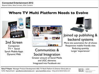 Connected Entertainment 2012
Beyond	
  Video,	
  New	
  Formats,	
  Killer	
  Content
Gary P Hayes Manager Product Development ABC TV Multi Platform & Director StoryLabs.us
twitter @garyphayes - gary@personalizemedia.com - gary.hayes@abc.net.au - blog personalizemedia.com
Where TV Multi Platform Needs to Evolve
Joined up publishing &
backend systems
More site automation for all shows
Responsive mobile friendly sites
Reducing quantity
Larger ‘experiences’
2nd Screen
Companion
TV + Social
Synch Mobile Apps
Dynamic Web
Communities &
Social Integration
Greater amount of Social Media
and UGC elements
Integrated into Facebook etc:
 