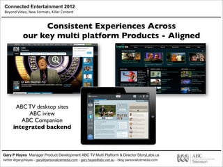 Connected Entertainment 2012
Beyond	
  Video,	
  New	
  Formats,	
  Killer	
  Content
Gary P Hayes Manager Product Development ABC TV Multi Platform & Director StoryLabs.us
twitter @garyphayes - gary@personalizemedia.com - gary.hayes@abc.net.au - blog personalizemedia.com
Consistent Experiences Across
our key multi platform Products - Aligned
ABC TV desktop sites
ABC iview
ABC Companion
integrated backend
 