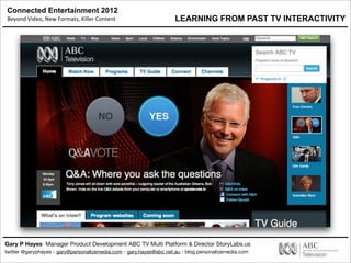 Connected Entertainment 2012
Beyond	
  Video,	
  New	
  Formats,	
  Killer	
  Content
Gary P Hayes Manager Product Development ABC TV Multi Platform & Director StoryLabs.us
twitter @garyphayes - gary@personalizemedia.com - gary.hayes@abc.net.au - blog personalizemedia.com
LEARNING FROM PAST TV INTERACTIVITY
 