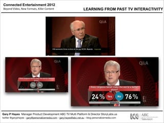 Connected Entertainment 2012
Beyond	
  Video,	
  New	
  Formats,	
  Killer	
  Content
Gary P Hayes Manager Product Development ABC TV Multi Platform & Director StoryLabs.us
twitter @garyphayes - gary@personalizemedia.com - gary.hayes@abc.net.au - blog personalizemedia.com
LEARNING FROM PAST TV INTERACTIVITY
 