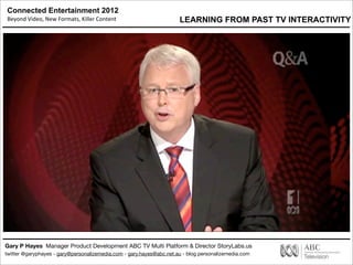 Connected Entertainment 2012
Beyond	
  Video,	
  New	
  Formats,	
  Killer	
  Content
Gary P Hayes Manager Product Development ABC TV Multi Platform & Director StoryLabs.us
twitter @garyphayes - gary@personalizemedia.com - gary.hayes@abc.net.au - blog personalizemedia.com
LEARNING FROM PAST TV INTERACTIVITY
 