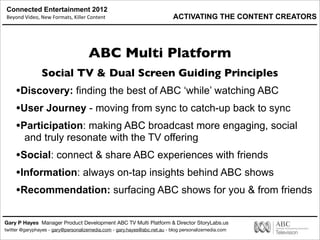Connected Entertainment 2012
Beyond	
  Video,	
  New	
  Formats,	
  Killer	
  Content
Gary P Hayes Manager Product Development ABC TV Multi Platform & Director StoryLabs.us
twitter @garyphayes - gary@personalizemedia.com - gary.hayes@abc.net.au - blog personalizemedia.com
ABC Multi Platform
Social TV & Dual Screen Guiding Principles
•Discovery: finding the best of ABC ‘while’ watching ABC
•User Journey - moving from sync to catch-up back to sync
•Participation: making ABC broadcast more engaging, social
and truly resonate with the TV offering
•Social: connect & share ABC experiences with friends
•Information: always on-tap insights behind ABC shows
•Recommendation: surfacing ABC shows for you & from friends
ACTIVATING THE CONTENT CREATORS
 