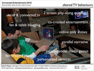 Connected Entertainment 2012
Beyond	
  Video,	
  New	
  Formats,	
  Killer	
  Content
Gary P Hayes Manager Product Development ABC TV Multi Platform & Director StoryLabs.us
twitter @garyphayes - gary@personalizemedia.com - gary.hayes@abc.net.au - blog personalizemedia.com
online only shows
fan & celeb blogging
co-created entertainment
social & connected tv
curated social media games
2 screen play-along quizzes
fan created shows
parallel narrative
personalized services
altered TV behaviours
 
