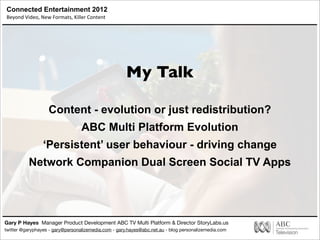 Connected Entertainment 2012
Beyond	
  Video,	
  New	
  Formats,	
  Killer	
  Content
Gary P Hayes Manager Product Development ABC TV Multi Platform & Director StoryLabs.us
twitter @garyphayes - gary@personalizemedia.com - gary.hayes@abc.net.au - blog personalizemedia.com
My Talk
Content - evolution or just redistribution?
ABC Multi Platform Evolution
‘Persistent’ user behaviour - driving change
Network Companion Dual Screen Social TV Apps
 