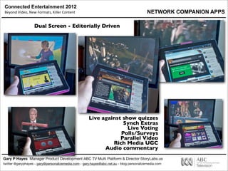 Connected Entertainment 2012
Beyond	
  Video,	
  New	
  Formats,	
  Killer	
  Content
Gary P Hayes Manager Product Development ABC TV Multi Platform & Director StoryLabs.us
twitter @garyphayes - gary@personalizemedia.com - gary.hayes@abc.net.au - blog personalizemedia.com
Dual Screen - Editorially Driven
Live against show quizzes
Synch Extras
Live Voting
Polls/Surveys
Parallel Video
Rich Media UGC
Audio commentary
NETWORK COMPANION APPS
 