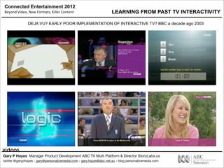 Connected Entertainment 2012
Beyond	
  Video,	
  New	
  Formats,	
  Killer	
  Content
Gary P Hayes Manager Product Development ABC TV Multi Platform & Director StoryLabs.us
twitter @garyphayes - gary@personalizemedia.com - gary.hayes@abc.net.au - blog personalizemedia.com
videos
LEARNING FROM PAST TV INTERACTIVITY
DEJA VU? EARLY POOR IMPLEMENTATION OF INTERACTIVE TV? BBC a decade ago 2003
 