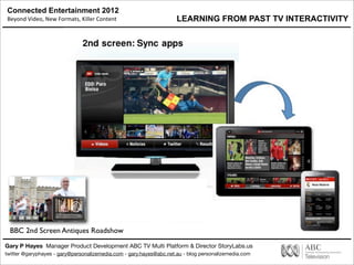 Connected Entertainment 2012
Beyond	
  Video,	
  New	
  Formats,	
  Killer	
  Content
Gary P Hayes Manager Product Development ABC TV Multi Platform & Director StoryLabs.us
twitter @garyphayes - gary@personalizemedia.com - gary.hayes@abc.net.au - blog personalizemedia.com
BBC 2nd Screen Antiques Roadshow
LEARNING FROM PAST TV INTERACTIVITY
 