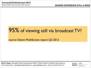 Connected Entertainment 2012
Beyond	
  Video,	
  New	
  Formats,	
  Killer	
  Content
Gary P Hayes Manager Product Development ABC TV Multi Platform & Director StoryLabs.us
twitter @garyphayes - gary@personalizemedia.com - gary.hayes@abc.net.au - blog personalizemedia.com
95% of viewing still via broadcast TV?
source Oztam MultiScreen report Q2 2012
SHARED EXPERIENCE STILL A NEED
 