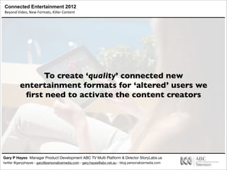 Connected Entertainment 2012
Beyond	
  Video,	
  New	
  Formats,	
  Killer	
  Content
Gary P Hayes Manager Product Development ABC TV Multi Platform & Director StoryLabs.us
twitter @garyphayes - gary@personalizemedia.com - gary.hayes@abc.net.au - blog personalizemedia.com
To create ‘quality’ connected new
entertainment formats for ‘altered’ users we
ﬁrst need to activate the content creators
 