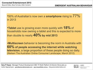 Connected Entertainment 2012
Beyond	
  Video,	
  New	
  Formats,	
  Killer	
  Content
Gary P Hayes Manager Product Development ABC TV Multi Platform & Director StoryLabs.us
twitter @garyphayes - gary@personalizemedia.com - gary.hayes@abc.net.au - blog personalizemedia.com
•50% of Australian’s now own a smartphone rising to 77%
in 2013
•Tablet use is growing even more quickly with 18% of
households now owning a tablet and this is expected to more
than double to nearly 40% by mid 2013
•Multiscreen behavior is becoming the norm in Australia with
60% of people accessing the internet while watching
television, a large proportion of these people doing so daily.
(Nielsen The Australian Online Consumer Landscape, March 2012)
EMERGENT AUSTRALIAN BEHAVIOUR
 