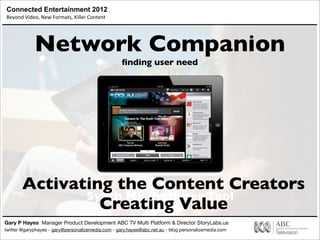 Connected Entertainment 2012
Beyond	
  Video,	
  New	
  Formats,	
  Killer	
  Content
Gary P Hayes Manager Product Development ABC TV Multi Platform & Director StoryLabs.us
twitter @garyphayes - gary@personalizemedia.com - gary.hayes@abc.net.au - blog personalizemedia.com
Synch ML Producer Tool
Network Companion
ﬁnding user need
Activating the Content Creators
Creating Value
 
