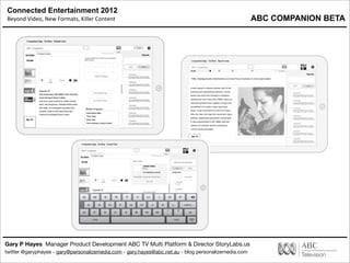 Connected Entertainment 2012
Beyond	
  Video,	
  New	
  Formats,	
  Killer	
  Content
Gary P Hayes Manager Product Development ABC TV Multi Platform & Director StoryLabs.us
twitter @garyphayes - gary@personalizemedia.com - gary.hayes@abc.net.au - blog personalizemedia.com
Synch ML Producer Tool
ABC COMPANION BETA
 