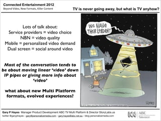 Connected Entertainment 2012
Beyond	
  Video,	
  New	
  Formats,	
  Killer	
  Content
Gary P Hayes Manager Product Development ABC TV Multi Platform & Director StoryLabs.us
twitter @garyphayes - gary@personalizemedia.com - gary.hayes@abc.net.au - blog personalizemedia.com
TV is never going away, but what is TV anyhow?
Lots of talk about:
Service providers = video choice
NBN = video quality
Mobile = personalized video demand
Dual screen = social around video
Most of the conversation tends to
be about moving linear ‘video’ down
IP pipes or giving more info about
‘video’
what about new Multi Platform
formats, evolved experiences?
 