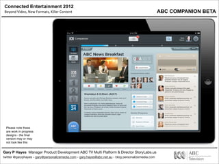 Connected Entertainment 2012
Beyond	
  Video,	
  New	
  Formats,	
  Killer	
  Content
Gary P Hayes Manager Product Development ABC TV Multi Platform & Director StoryLabs.us
twitter @garyphayes - gary@personalizemedia.com - gary.hayes@abc.net.au - blog personalizemedia.com
Please note these
are work in progress
designs - the ﬁnal
version may or may
not look like this
ABC COMPANION BETA
 