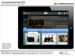 Connected Entertainment 2012
Beyond	
  Video,	
  New	
  Formats,	
  Killer	
  Content
Gary P Hayes Manager Product Development ABC TV Multi Platform & Director StoryLabs.us
twitter @garyphayes - gary@personalizemedia.com - gary.hayes@abc.net.au - blog personalizemedia.com
Please note these
are work in progress
designs - the ﬁnal
version may or may
not look like this
ABC COMPANION BETA
 