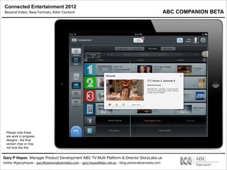 Connected Entertainment 2012
Beyond	
  Video,	
  New	
  Formats,	
  Killer	
  Content
Gary P Hayes Manager Product Development ABC TV Multi Platform & Director StoryLabs.us
twitter @garyphayes - gary@personalizemedia.com - gary.hayes@abc.net.au - blog personalizemedia.com
Please note these
are work in progress
designs - the ﬁnal
version may or may
not look like this
ABC COMPANION BETA
 