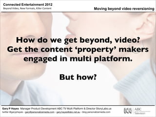 Connected Entertainment 2012
Beyond	
  Video,	
  New	
  Formats,	
  Killer	
  Content
Gary P Hayes Manager Product Development ABC TV Multi Platform & Director StoryLabs.us
twitter @garyphayes - gary@personalizemedia.com - gary.hayes@abc.net.au - blog personalizemedia.com
How do we get beyond, video?
Get the content ‘property’ makers
engaged in multi platform.
But how?
Moving beyond video reversioning
 