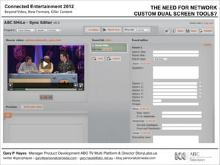 Connected Entertainment 2012
Beyond	
  Video,	
  New	
  Formats,	
  Killer	
  Content
Gary P Hayes Manager Product Development ABC TV Multi Platform & Director StoryLabs.us
twitter @garyphayes - gary@personalizemedia.com - gary.hayes@abc.net.au - blog personalizemedia.com
Synch ML Producer Tool
THE NEED FOR NETWORK
CUSTOM DUAL SCREEN TOOLS?
 