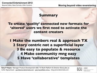 Connected Entertainment 2012
Beyond	
  Video,	
  New	
  Formats,	
  Killer	
  Content
Gary P Hayes Manager Product Development ABC TV Multi Platform & Director StoryLabs.us
twitter @garyphayes - gary@personalizemedia.com - gary.hayes@abc.net.au - blog personalizemedia.com
Summary
To create ‘quality’ connected new formats for
‘altered’ users we ﬁrst need to activate the
content creators
1 Make the numbers real & approach TX
2 Story centric not a superﬁcial layer
3 Be easy to populate & resource
4 Make community mng easy
5 Have ‘collaborative’ templates
Moving beyond video reversioning
 