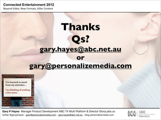 Connected Entertainment 2012
Beyond	
  Video,	
  New	
  Formats,	
  Killer	
  Content
Gary P Hayes Manager Product Development ABC TV Multi Platform & Director StoryLabs.us
twitter @garyphayes - gary@personalizemedia.com - gary.hayes@abc.net.au - blog personalizemedia.com
Thanks
Qs?
gary.hayes@abc.net.au
or
gary@personalizemedia.com
 