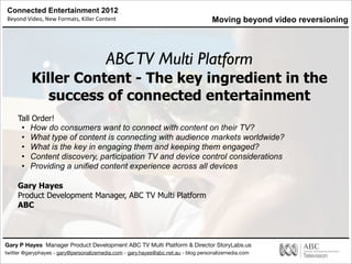 Connected Entertainment 2012
Beyond	
  Video,	
  New	
  Formats,	
  Killer	
  Content
Gary P Hayes Manager Product Development ABC TV Multi Platform & Director StoryLabs.us
twitter @garyphayes - gary@personalizemedia.com - gary.hayes@abc.net.au - blog personalizemedia.com
ABCTV Multi Platform
Killer Content - The key ingredient in the
success of connected entertainment
Tall Order!
• How do consumers want to connect with content on their TV?
• What type of content is connecting with audience markets worldwide?
• What is the key in engaging them and keeping them engaged?
• Content discovery, participation TV and device control considerations
• Providing a unified content experience across all devices
Gary Hayes
Product Development Manager, ABC TV Multi Platform
ABC
Moving beyond video reversioning
 