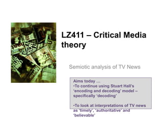 LZ411 – Critical Media
theory
Semiotic analysis of TV News
Aims today …
•To continue using Stuart Hall’s
‘encoding and decoding’ model –
specifically ‘decoding’
•To look at interpretations of TV news
as ‘timely’, ‘authoritative’ and
‘believable’

 