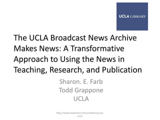 The UCLA Broadcast News Archive
Makes News: A Transformative
Approach to Using the News in
Teaching, Research, and Publication
             Sharon. E. Farb
             Todd Grappone
                 UCLA
           http://www.slideshare.net/uclalibrary/ucla-
                             or12
 