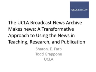 The UCLA Broadcast News Archive
Makes news: A Transformative
Approach to Using the News in
Teaching, Research, and Publication
            Sharon. E. Farb
            Todd Grappone
                UCLA
 