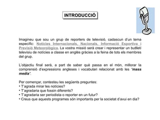 Imagineu que sou un grup de reporters de televisió, cadascun d’un tema específic:  Notícies Internacionals, Nacionals, Informació Esportiva i Previsió Meteorològica . La vostra missió serà crear i representar un butlletí televisiu de notícies a classe en anglès gràcies a la feina de tots els membres del grup. L’objectiu final serà, a part de saber què passa en el món, millorar la comprensió d’expressions angleses i vocabulari relacionat amb les  “ mass media ”.   Per començar, contesteu les següents preguntes: T’agrada mirar les notícies? T’agradaria que fossin diferents? T’agradaria ser periodista o reporter en un futur? Creus que aquests programes són importants per la societat d’avui en dia?   INTRODUCCIÓ 