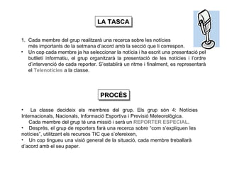 LA TASCA Cada membre del grup realitzarà una recerca sobre les notícies més importants de la setmana d’acord amb la secció que li correspon. Un cop cada membre ja ha seleccionar la notícia i ha escrit una presentació pel butlletí informatiu, el grup organitzarà la presentació de les notícies i l’ordre d’intervenció de cada reporter. S’establirà un ritme i finalment, es representarà el  Telenotícies   a la classe. La classe decideix els membres del grup. Els grup són 4: Notícies  Internacionals, Nacionals, Informació Esportiva i Previsió Meteorològica. Cada membre del grup té una missió i serà un  REPORTER ESPECIAL . Després, el grup de reporters farà una recerca sobre “com s’expliquen les  notícies”, utilitzant els recursos TIC que s’ofereixen, Un cop tingueu una visió general de la situació, cada membre treballarà  d’acord amb el seu paper.   PROCÉS 