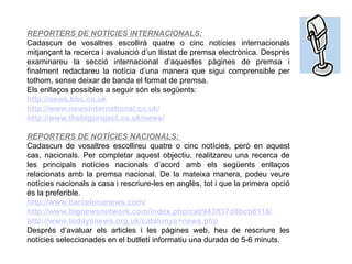 REPORTERS DE NOTÍCIES INTERNACIONALS: Cadascun de vosaltres escollirà quatre o cinc notícies internacionals mitjançant la recerca i avaluació d’un llistat de premsa electrònica. Després examinareu la secció internacional d’aquestes pàgines de premsa i finalment redactareu la notícia d’una manera que sigui comprensible per tothom, sense deixar de banda el format de premsa. Els enllaços possibles a seguir són els següents: http :// news . bbc . co . uk http :// www . newsinternational . co . uk / http :// www . thebigproject . co . uk / news / REPORTERS DE NOTÍCIES NACIONALS:  Cadascun de vosaltres escollireu quatre o cinc notícies, però en aquest cas, nacionals. Per completar aquest objectiu, realitzareu una recerca de les principals notícies nacionals d’acord amb els següents enllaços relacionats amb la premsa nacional. De la mateixa manera, podeu veure notícies nacionals a casa i rescriure-les en anglès, tot i que la primera opció és la preferible. http :// www . barcelonanews .com/ http :// www . bignewsnetwork .com/ index . php / cat /943ff37d8bcb6116/ http :// www . todaysnews . org . uk / catalunya + news . php Després d’avaluar els articles i les pàgines web, heu de rescriure les notícies seleccionades en el butlletí informatiu una durada de 5-6 minuts. 