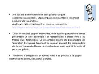 Ara, tots els membres tenen els seus papers i tasques específiques assignades. El proper pas serà organitzar la informació i elaborar els Reportatges. Ajudeu-vos dels consells de  Com escriure una Notícia : http :// www . mediacollege .com/ journalism / news / write - stories . html Quan les notícies estiguin elaborades, entre tots/es guardareu en format  presentació un únic powerpoint i el representareu a classe com si es  tractés d’un Telenotícies. La presentació servirà als presentadors de  “prompter”. Es valorarà l’aportació de vestuari adequat. Els presentadors  del temps haureu de dibuixar un mural amb un mapa local i internacional  per assenyalar-lo. Finalment, s’enregistrarà en format vídeo i es penjarà a la pàgina  electrònica del centre, en l’apartat d’anglès. 