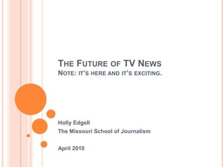 The Future of TV NewsNote: it’s here and it’s exciting. Holly Edgell The Missouri School of Journalism April 2010 