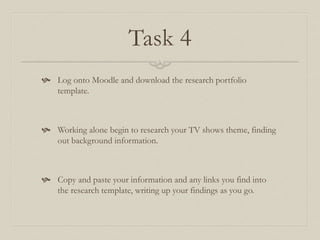 Task 4
 Log onto Moodle and download the research portfolio
template.
 Working alone begin to research your TV shows theme, finding
out background information.
 Copy and paste your information and any links you find into
the research template, writing up your findings as you go.
 